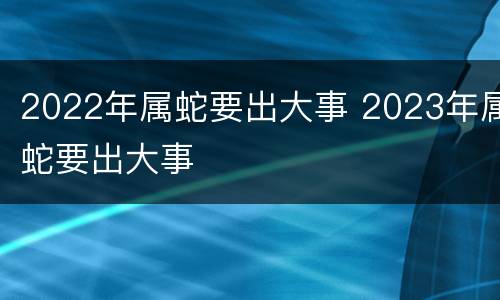 2022年属蛇要出大事 2023年属蛇要出大事