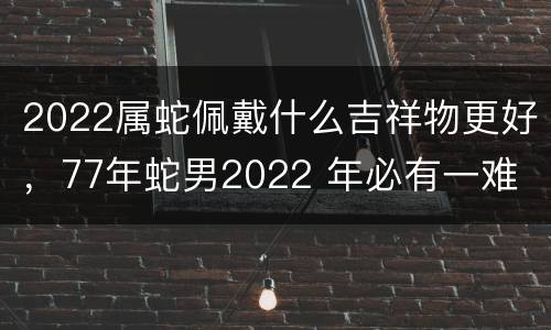 2022属蛇佩戴什么吉祥物更好，77年蛇男2022 年必有一难