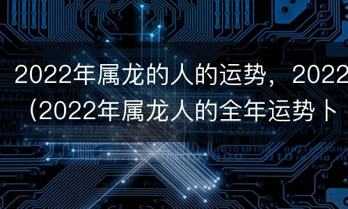 2022年属龙的人的运势，2022（2022年属龙人的全年运势卜易居）