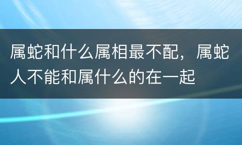 属蛇和什么属相最不配，属蛇人不能和属什么的在一起