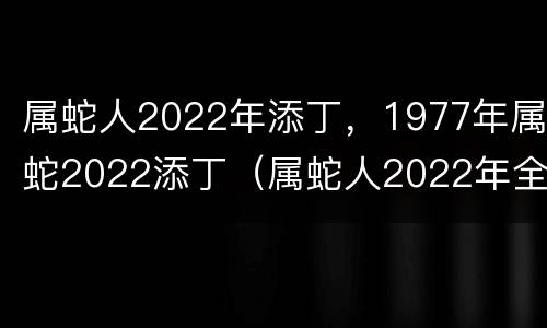 属蛇人2022年添丁，1977年属蛇2022添丁（属蛇人2022年全年运势1977年生）