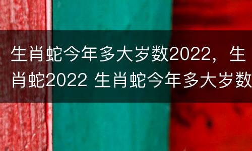 生肖蛇今年多大岁数2022，生肖蛇2022 生肖蛇今年多大岁数2021