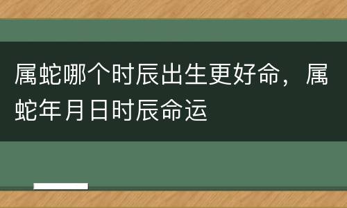 属蛇哪个时辰出生更好命，属蛇年月日时辰命运