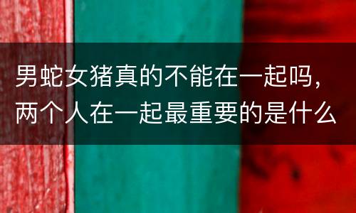 男蛇女猪真的不能在一起吗，两个人在一起最重要的是什么