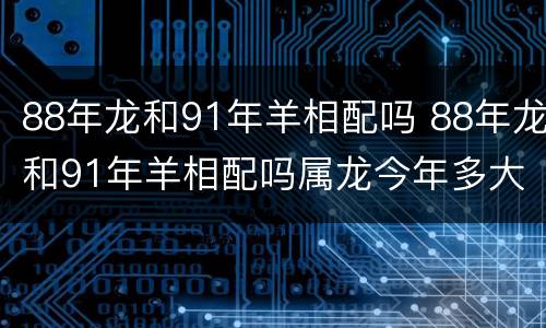 88年龙和91年羊相配吗 88年龙和91年羊相配吗属龙今年多大