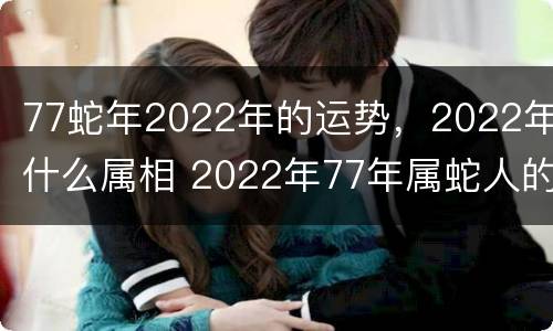 77蛇年2022年的运势，2022年什么属相 2022年77年属蛇人的全年运势