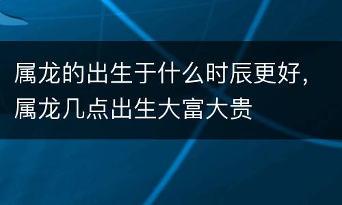 属龙的出生于什么时辰更好，属龙几点出生大富大贵