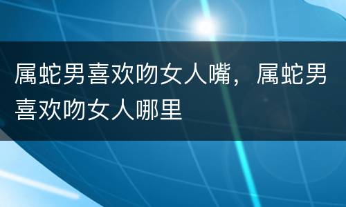 属蛇男喜欢吻女人嘴，属蛇男喜欢吻女人哪里