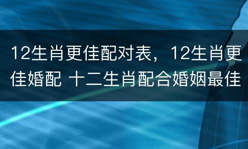 12生肖更佳配对表，12生肖更佳婚配 十二生肖配合婚姻最佳