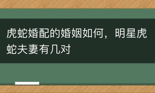 虎蛇婚配的婚姻如何，明星虎蛇夫妻有几对