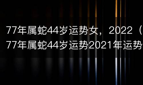 77年属蛇44岁运势女，2022（77年属蛇44岁运势2021年运势女）