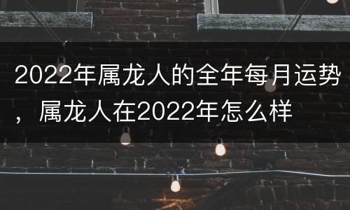 2022年属龙人的全年每月运势，属龙人在2022年怎么样