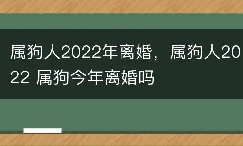 属狗人2022年离婚，属狗人2022 属狗今年离婚吗