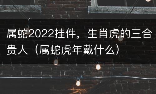 属蛇2022挂件，生肖虎的三合贵人（属蛇虎年戴什么）