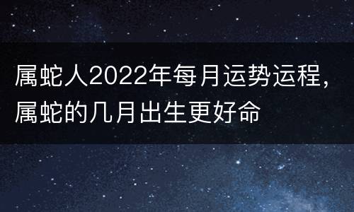 属蛇人2022年每月运势运程，属蛇的几月出生更好命