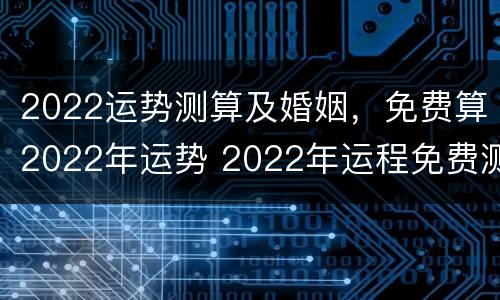 2022运势测算及婚姻，免费算2022年运势 2022年运程免费测算