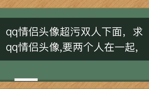 qq情侣头像超污双人下面，求qq情侣头像,要两个人在一起,一个人在椅子