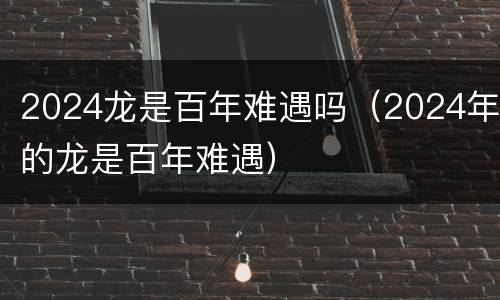 2024龙是百年难遇吗（2024年的龙是百年难遇）