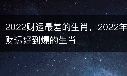 2022财运最差的生肖，2022年财运好到爆的生肖