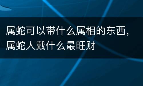 属蛇可以带什么属相的东西，属蛇人戴什么最旺财