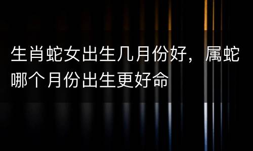 生肖蛇女出生几月份好，属蛇哪个月份出生更好命