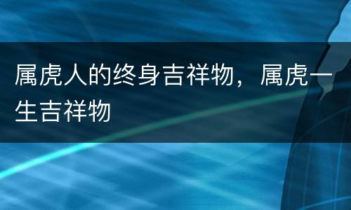 属虎人的终身吉祥物，属虎一生吉祥物