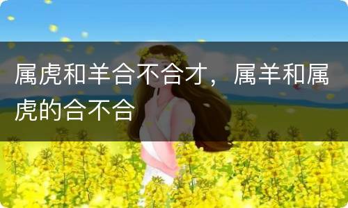 属虎和羊合不合才，属羊和属虎的合不合