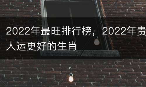 2022年最旺排行榜，2022年贵人运更好的生肖