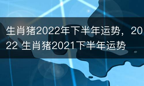 生肖猪2022年下半年运势，2022 生肖猪2021下半年运势