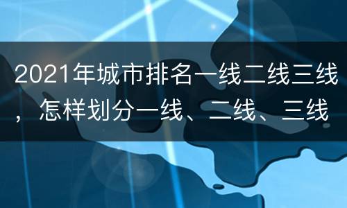 2021年城市排名一线二线三线，怎样划分一线、二线、三线、四线城市的？