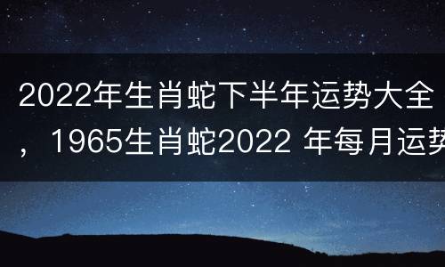 2022年生肖蛇下半年运势大全，1965生肖蛇2022 年每月运势