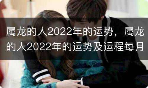 属龙的人2022年的运势，属龙的人2022年的运势及运程每月