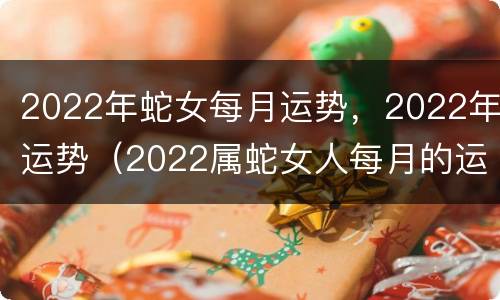 2022年蛇女每月运势，2022年运势（2022属蛇女人每月的运势和财运）