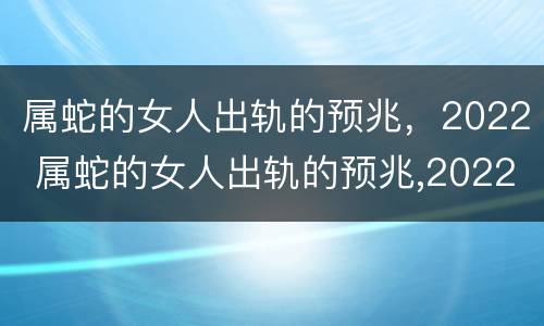 属蛇的女人出轨的预兆，2022 属蛇的女人出轨的预兆,2022年运势