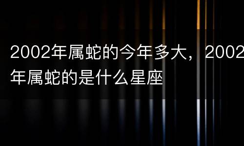 2002年属蛇的今年多大，2002年属蛇的是什么星座