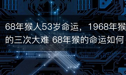 68年猴人53岁命运，1968年猴的三次大难 68年猴的命运如何