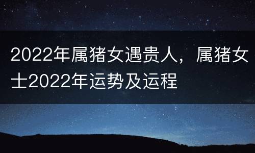 2022年属猪女遇贵人，属猪女士2022年运势及运程