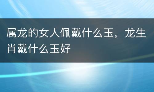 属龙的女人佩戴什么玉，龙生肖戴什么玉好