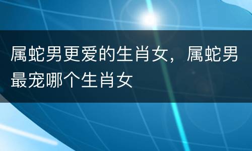 属蛇男更爱的生肖女，属蛇男最宠哪个生肖女