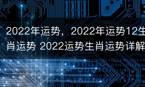 2022年运势，2022年运势12生肖运势 2022运势生肖运势详解