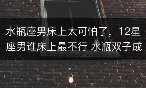 水瓶座男床上太可怕了，12星座男谁床上最不行 水瓶双子成榜首