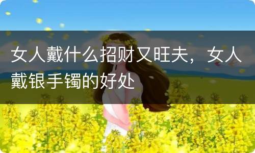 女人戴什么招财又旺夫，女人戴银手镯的好处