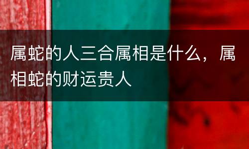 属蛇的人三合属相是什么，属相蛇的财运贵人