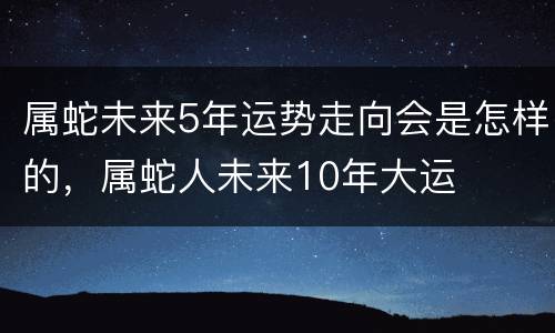 属蛇未来5年运势走向会是怎样的，属蛇人未来10年大运