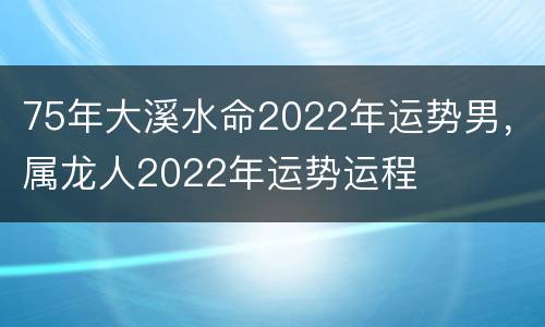 75年大溪水命2022年运势男，属龙人2022年运势运程