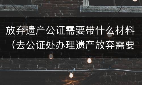 放弃遗产公证需要带什么材料（去公证处办理遗产放弃需要啥资料）