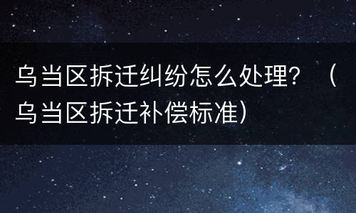 乌当区拆迁纠纷怎么处理？（乌当区拆迁补偿标准）