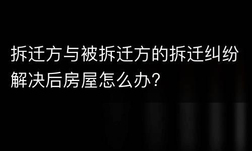 拆迁方与被拆迁方的拆迁纠纷解决后房屋怎么办?