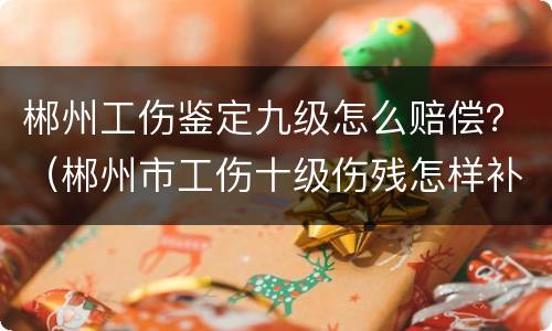 郴州工伤鉴定九级怎么赔偿？（郴州市工伤十级伤残怎样补助）