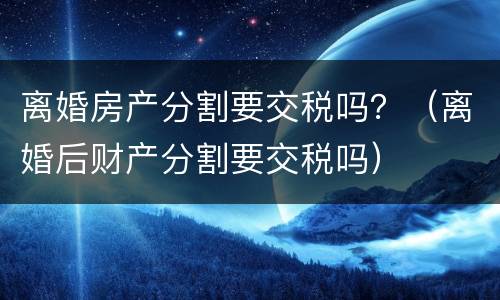 离婚房产分割要交税吗？（离婚后财产分割要交税吗）